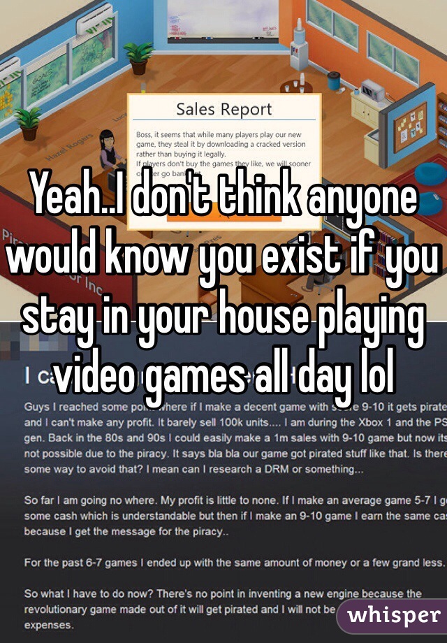 Yeah..I don't think anyone would know you exist if you stay in your house playing video games all day lol