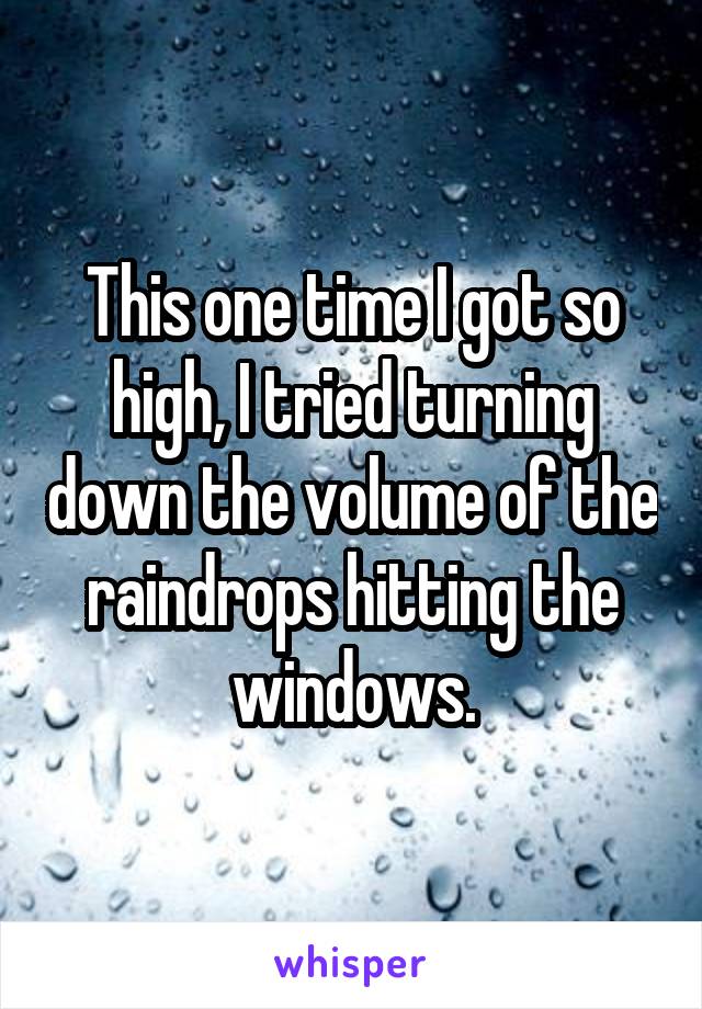 This one time I got so high, I tried turning down the volume of the raindrops hitting the windows.