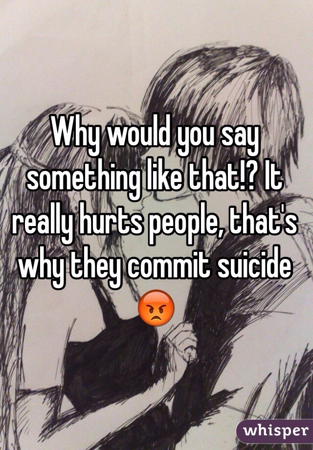 Why would you say something like that!? It really hurts people, that's why they commit suicide 😡