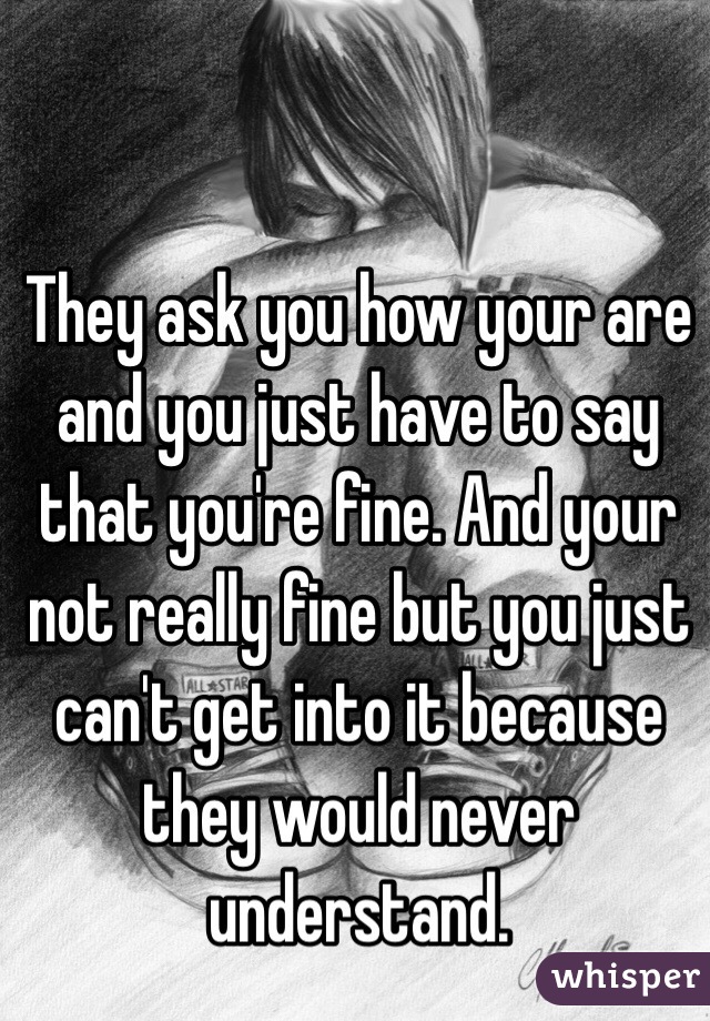 They ask you how your are and you just have to say that you're fine. And your not really fine but you just can't get into it because they would never understand. 