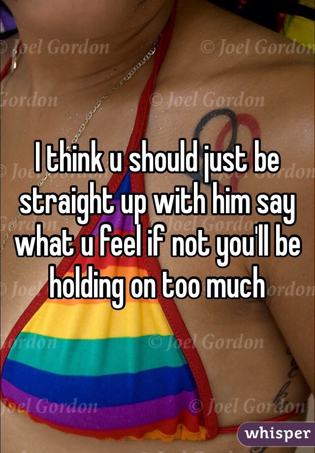 I think u should just be straight up with him say what u feel if not you'll be holding on too much 