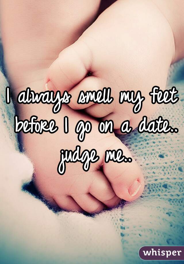 I always smell my feet before I go on a date.. judge me..