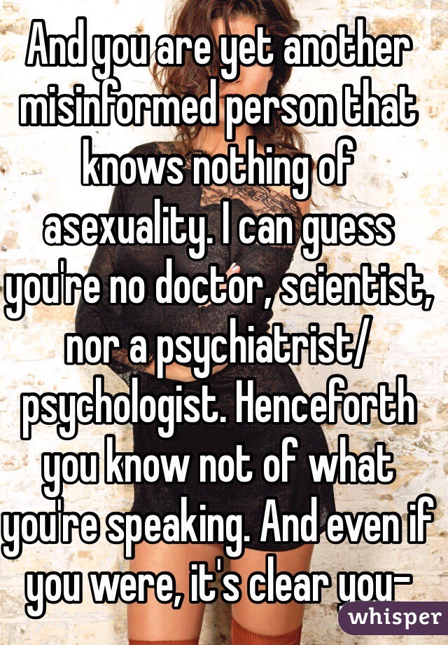 And you are yet another misinformed person that knows nothing of asexuality. I can guess you're no doctor, scientist, nor a psychiatrist/psychologist. Henceforth you know not of what you're speaking. And even if you were, it's clear you-