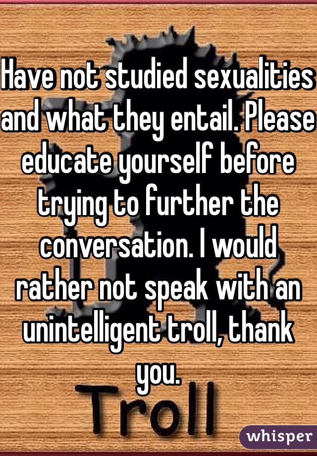 Have not studied sexualities and what they entail. Please educate yourself before trying to further the conversation. I would rather not speak with an unintelligent troll, thank you. 