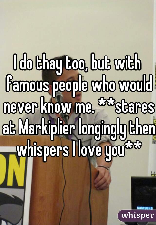 I do thay too, but with famous people who would never know me. **stares at Markiplier longingly then whispers I love you**