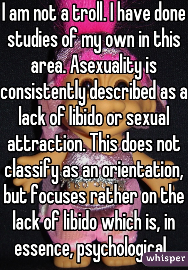 I am not a troll. I have done studies of my own in this area. Asexuality is consistently described as a lack of libido or sexual attraction. This does not classify as an orientation, but focuses rather on the lack of libido which is, in essence, psychological. 