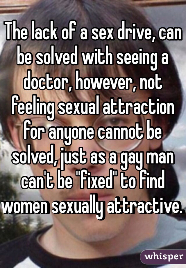 The lack of a sex drive, can be solved with seeing a doctor, however, not feeling sexual attraction for anyone cannot be solved, just as a gay man can't be "fixed" to find women sexually attractive. 