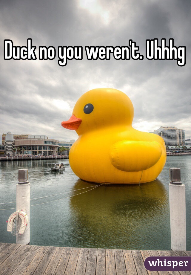 Duck no you weren't. Uhhhg