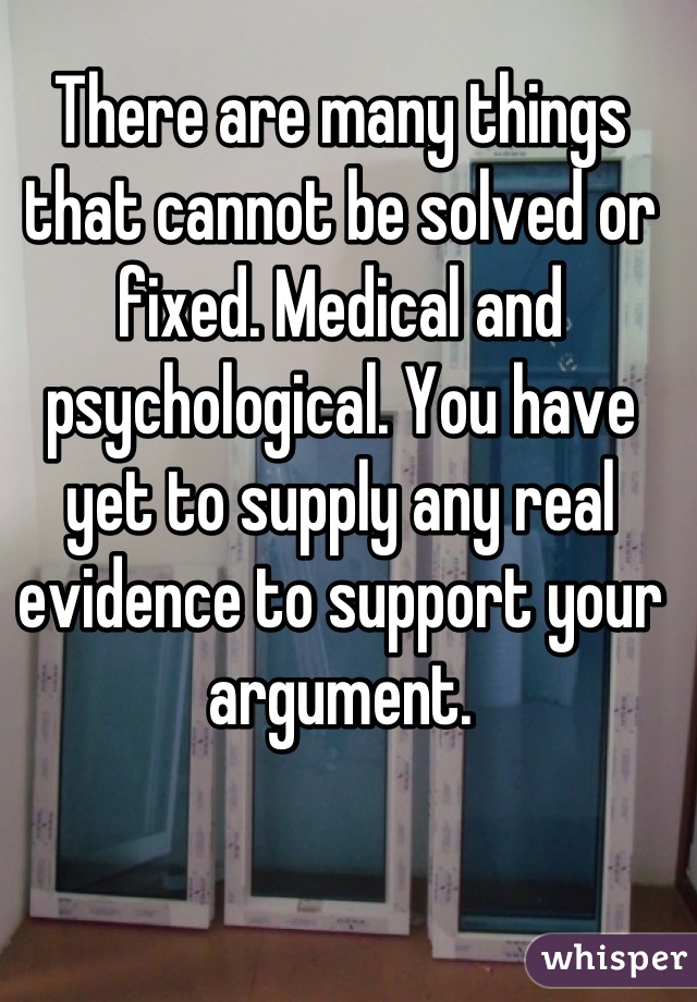 There are many things that cannot be solved or fixed. Medical and psychological. You have yet to supply any real evidence to support your argument.