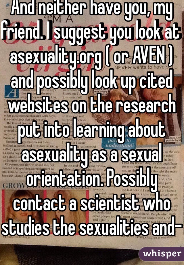 And neither have you, my friend. I suggest you look at asexuality.org ( or AVEN ) and possibly look up cited websites on the research put into learning about asexuality as a sexual orientation. Possibly contact a scientist who studies the sexualities and-