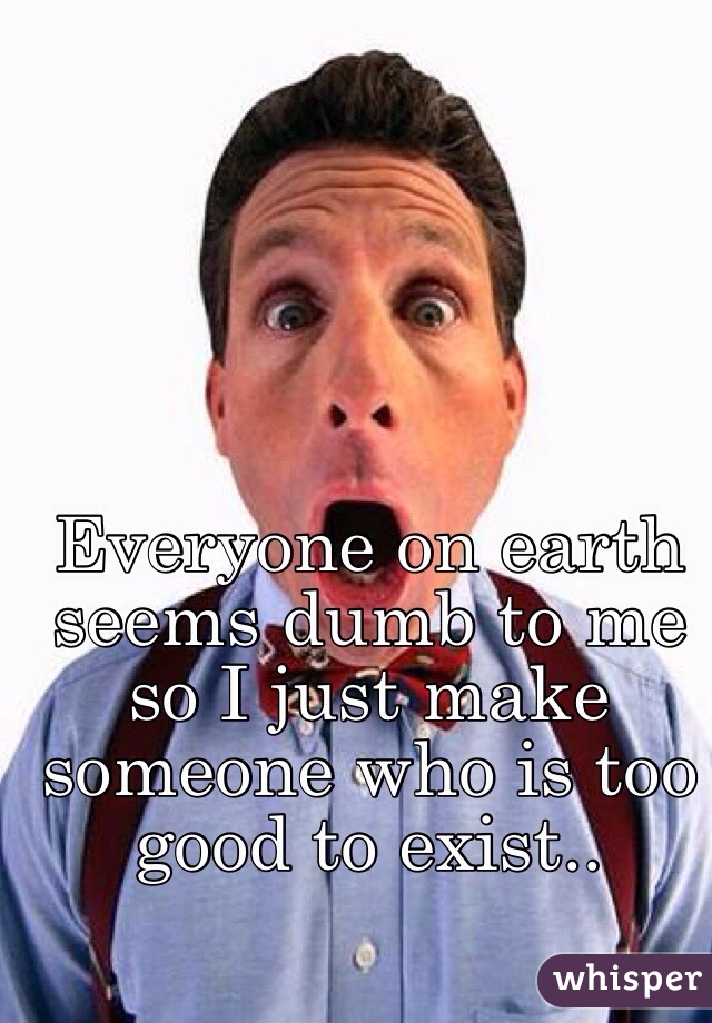 Everyone on earth seems dumb to me so I just make someone who is too good to exist..