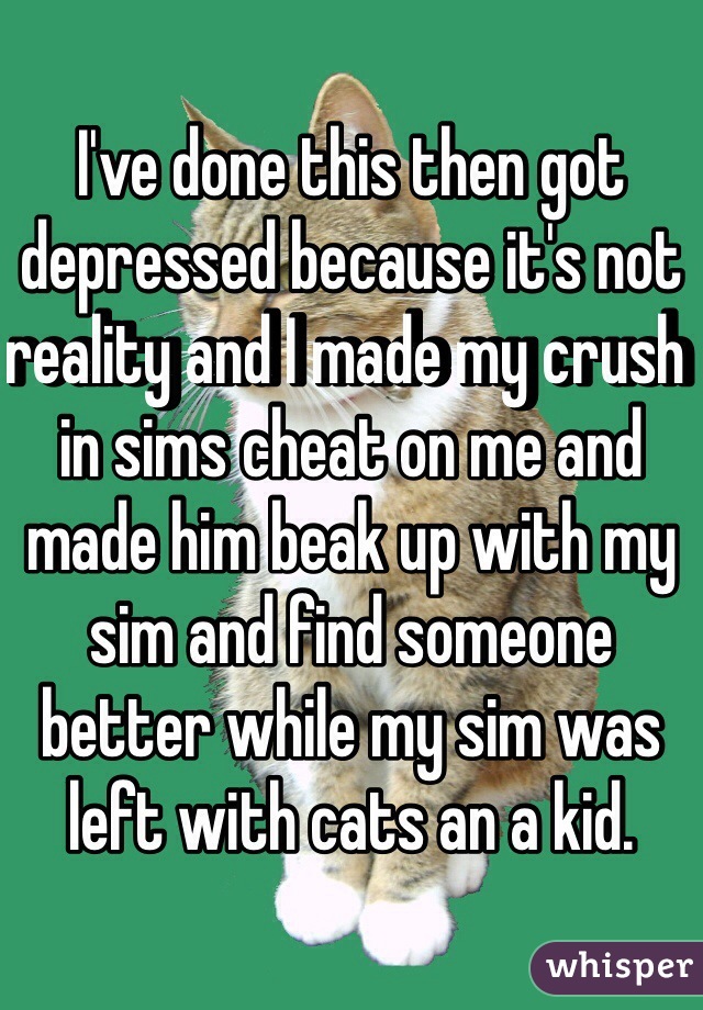 I've done this then got depressed because it's not reality and I made my crush in sims cheat on me and made him beak up with my sim and find someone better while my sim was left with cats an a kid. 