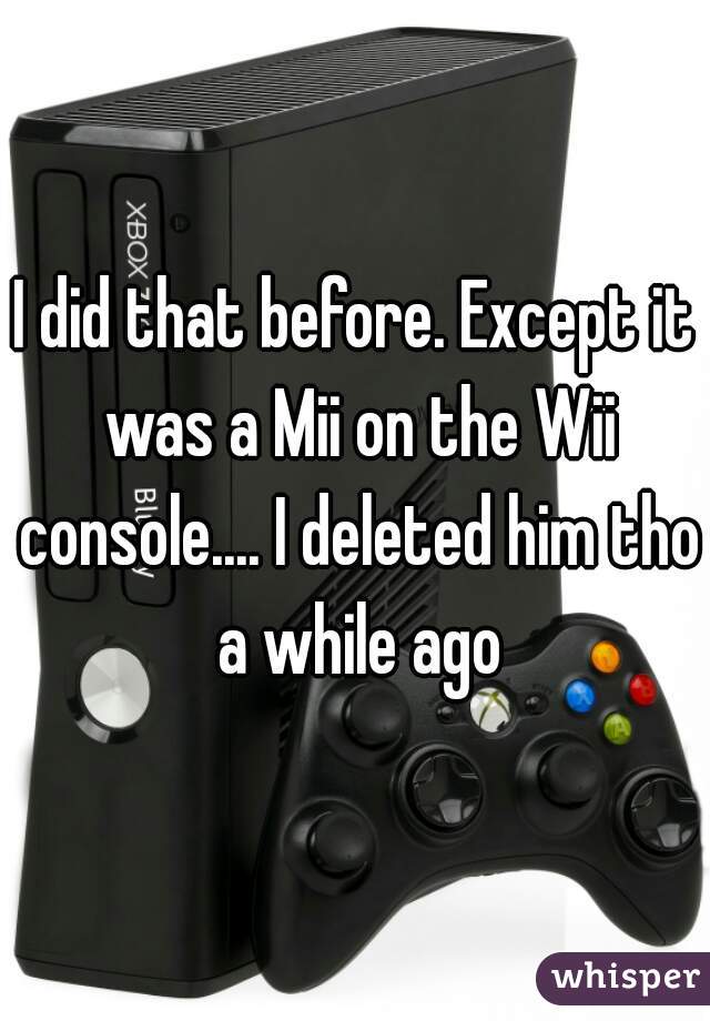 I did that before. Except it was a Mii on the Wii console.... I deleted him tho a while ago