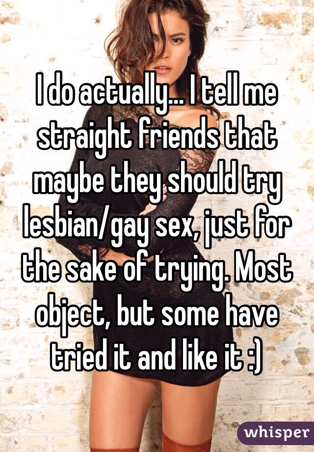 I do actually... I tell me straight friends that maybe they should try lesbian/gay sex, just for the sake of trying. Most object, but some have tried it and like it :)