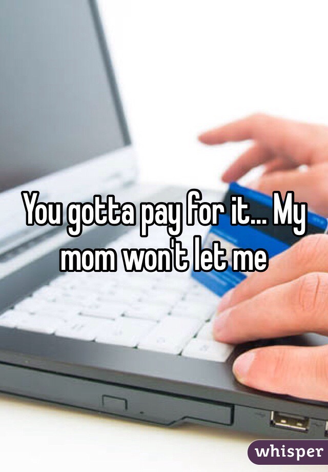 You gotta pay for it... My mom won't let me