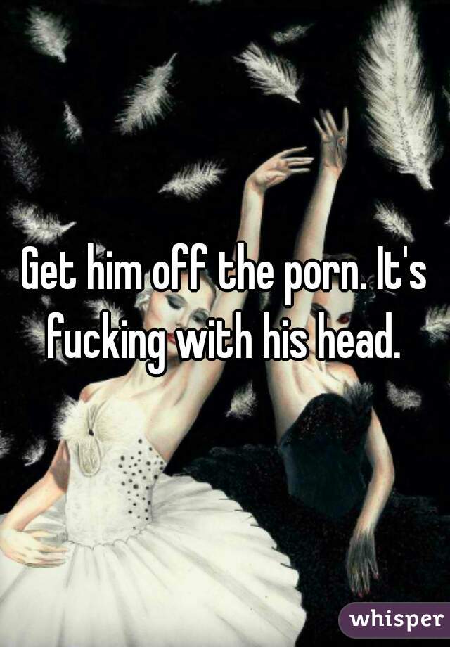 Get him off the porn. It's fucking with his head. 