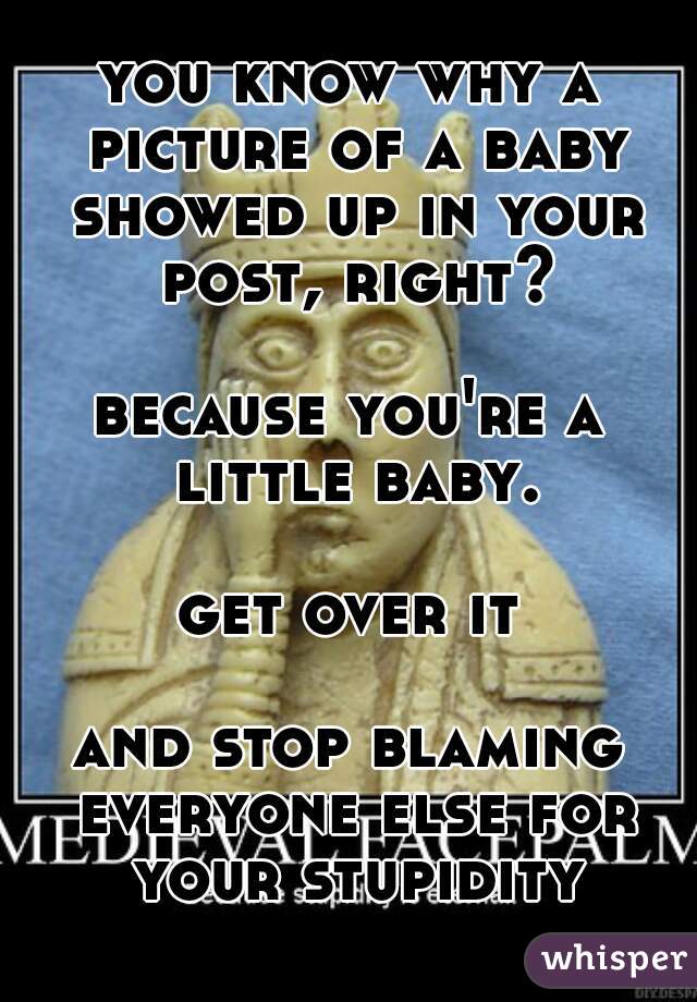 you know why a picture of a baby showed up in your post, right?

because you're a little baby.

get over it

and stop blaming everyone else for your stupidity