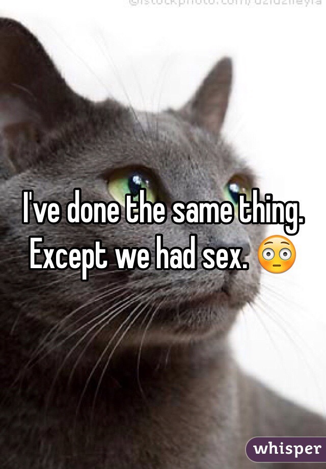 I've done the same thing.  Except we had sex. 😳