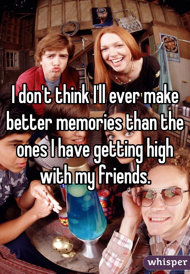 I don't think I'll ever make better memories than the ones I have getting high with my friends. 