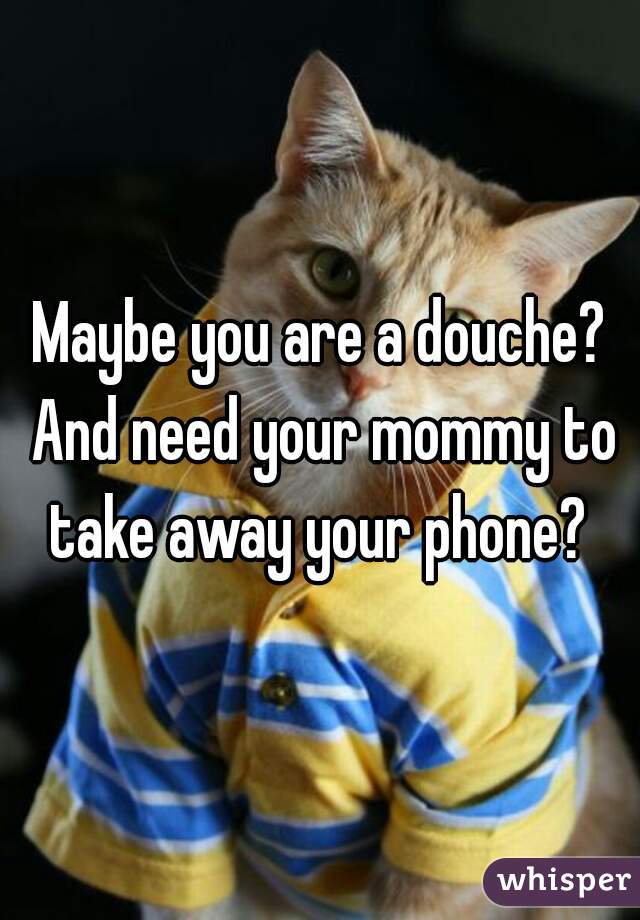 Maybe you are a douche? And need your mommy to take away your phone? 