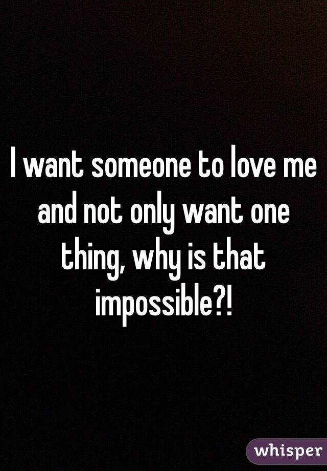 I want someone to love me and not only want one thing, why is that  impossible?! 