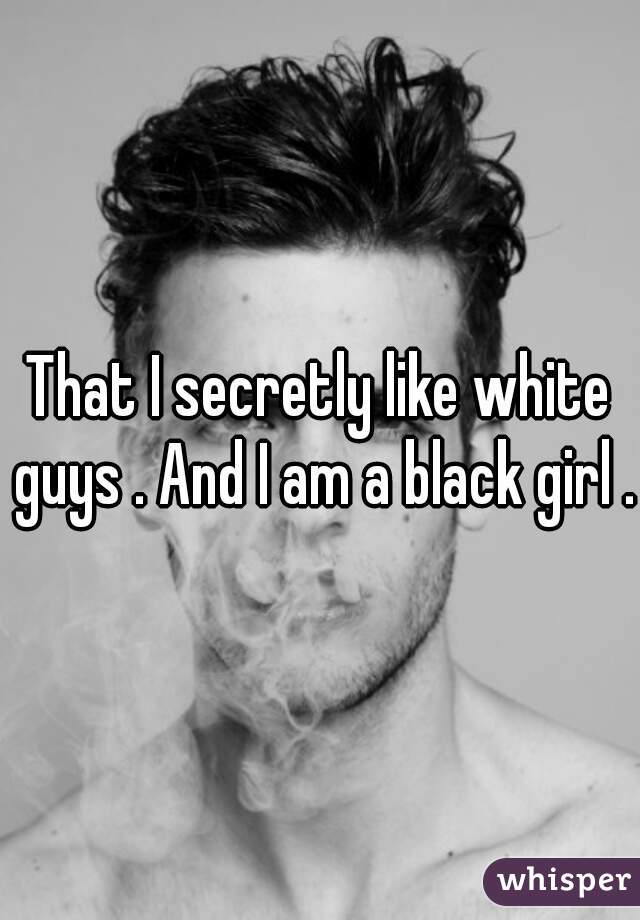 That I secretly like white guys . And I am a black girl .