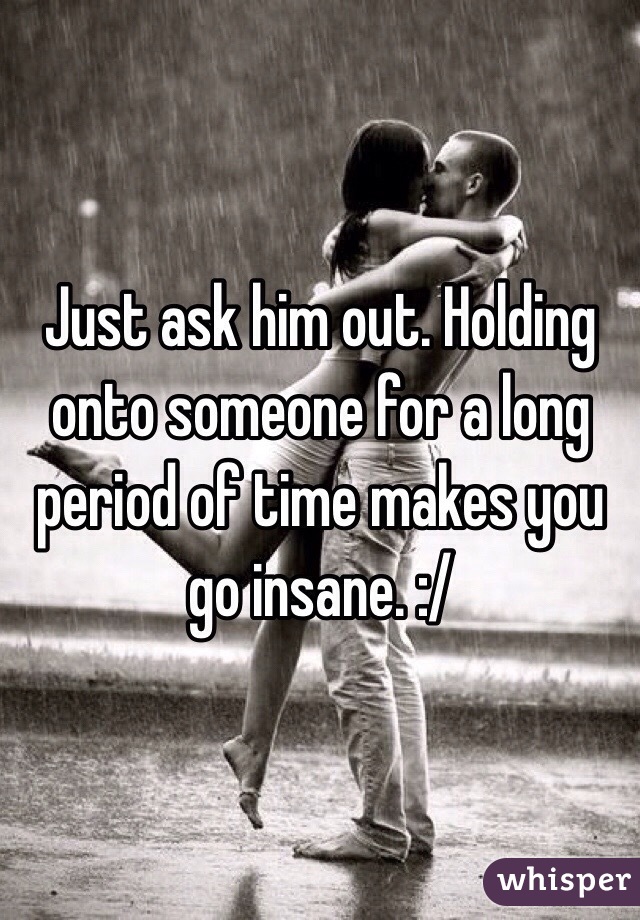 Just ask him out. Holding onto someone for a long period of time makes you go insane. :/