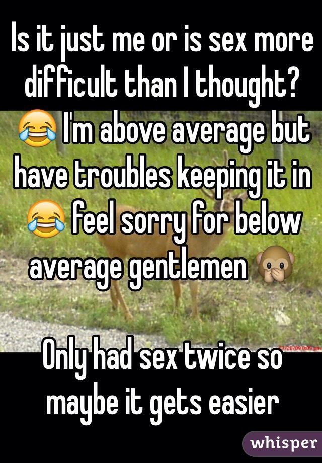 Is it just me or is sex more difficult than I thought? 😂 I'm above average but have troubles keeping it in 😂 feel sorry for below average gentlemen 🙊

Only had sex twice so maybe it gets easier