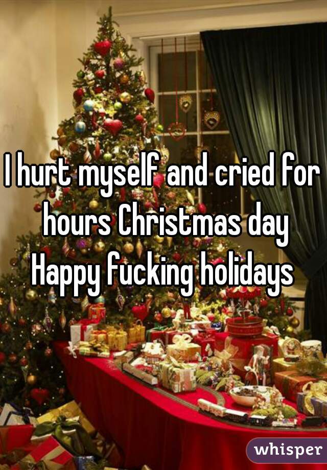 I hurt myself and cried for hours Christmas day
Happy fucking holidays