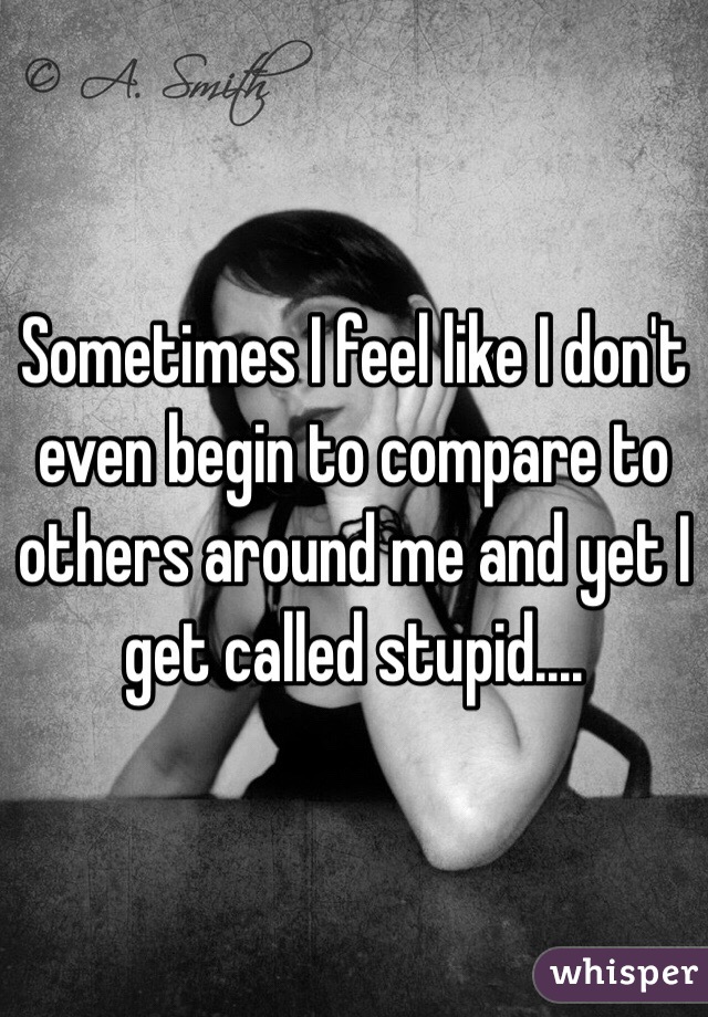 Sometimes I feel like I don't even begin to compare to others around me and yet I get called stupid....