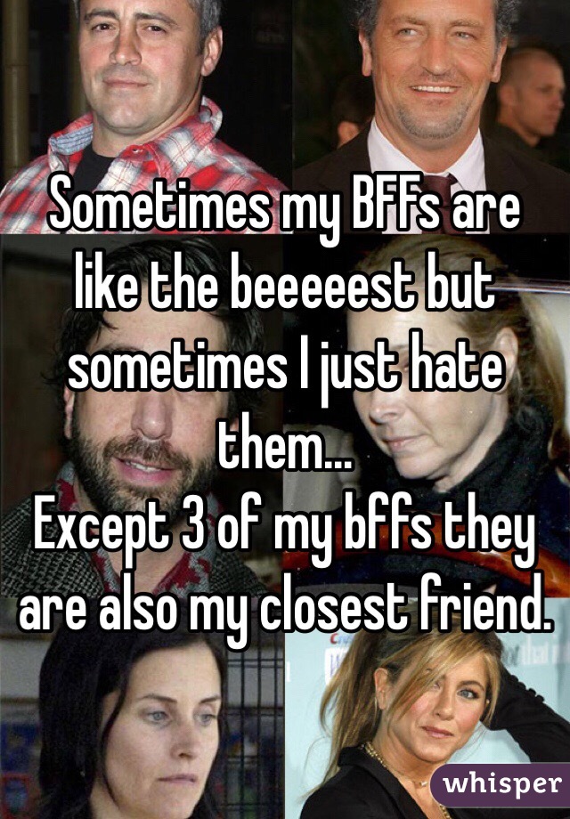 Sometimes my BFFs are like the beeeeest but sometimes I just hate them...
Except 3 of my bffs they are also my closest friend.