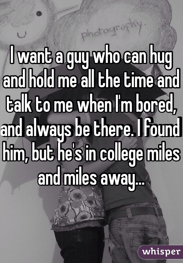I want a guy who can hug and hold me all the time and talk to me when I'm bored, and always be there. I found him, but he's in college miles and miles away...