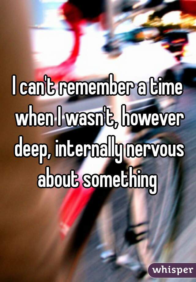 I can't remember a time when I wasn't, however deep, internally nervous about something 