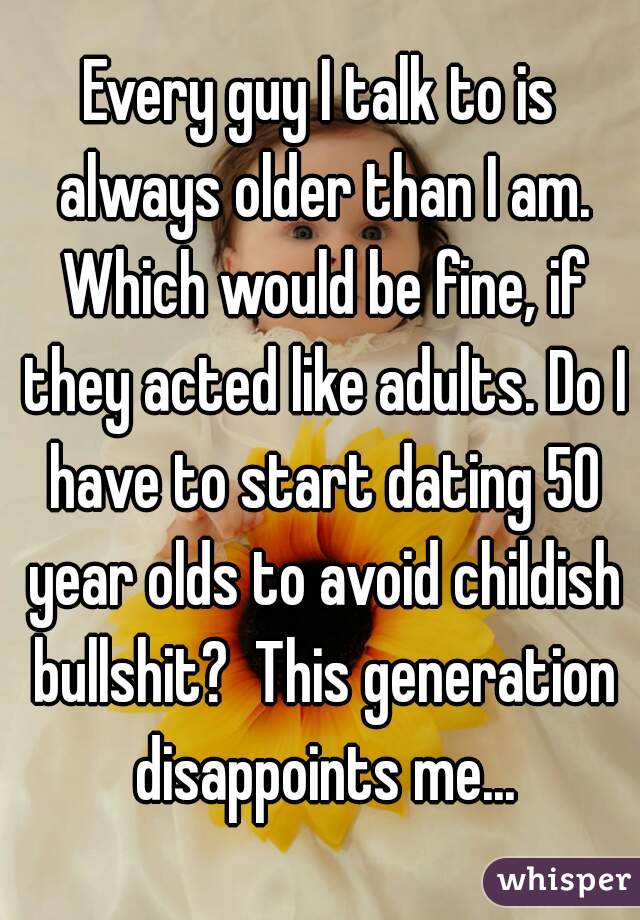 Every guy I talk to is always older than I am. Which would be fine, if they acted like adults. Do I have to start dating 50 year olds to avoid childish bullshit?  This generation disappoints me...