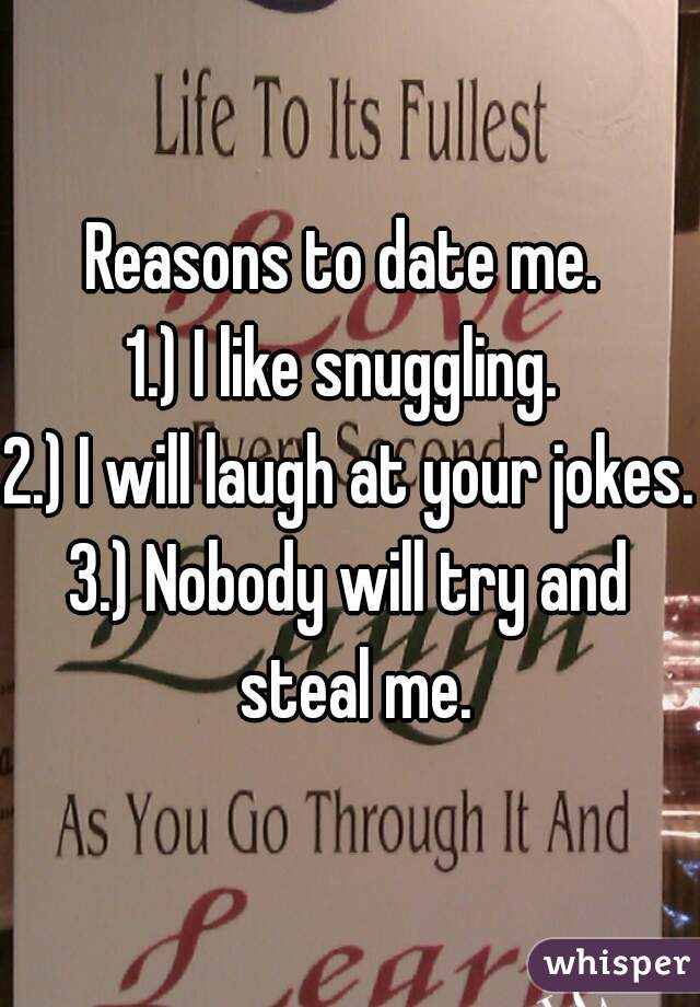 Reasons to date me. 
1.) I like snuggling. 
2.) I will laugh at your jokes.
3.) Nobody will try and steal me.