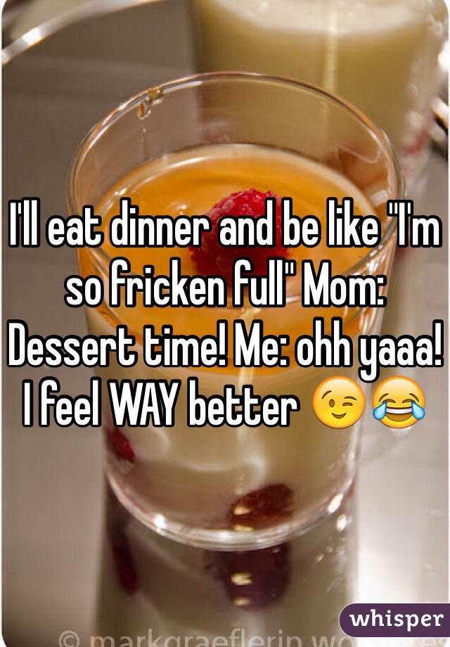 I'll eat dinner and be like "I'm so fricken full" Mom: Dessert time! Me: ohh yaaa! I feel WAY better 😉😂