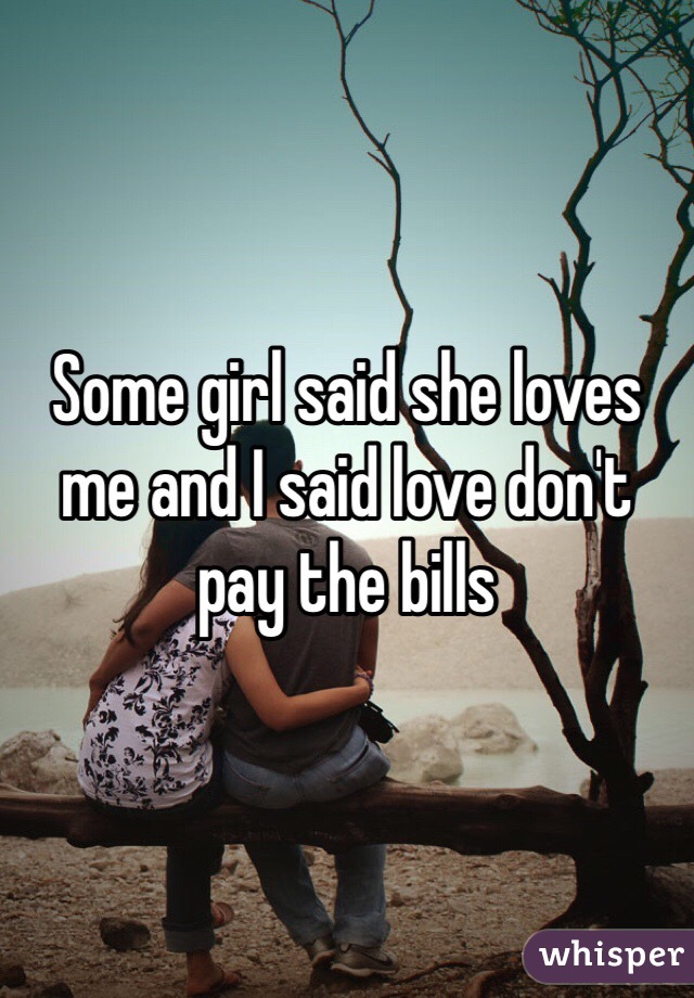 Some girl said she loves me and I said love don't pay the bills 