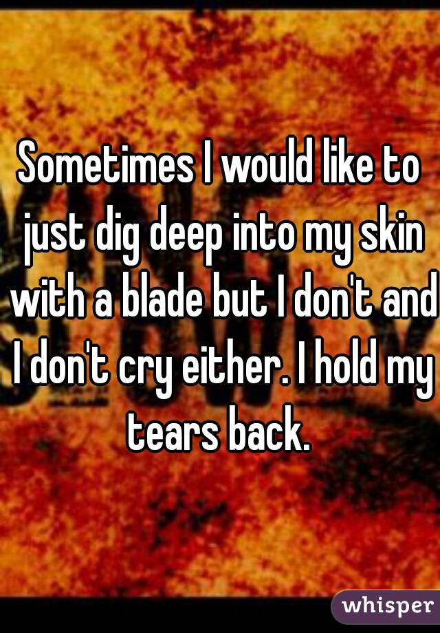 Sometimes I would like to just dig deep into my skin with a blade but I don't and I don't cry either. I hold my tears back. 