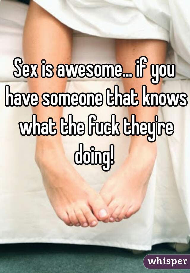 Sex is awesome... if you have someone that knows what the fuck they're doing! 