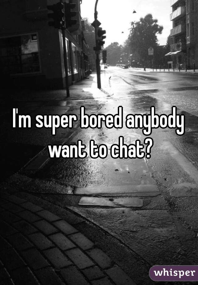 I'm super bored anybody want to chat?