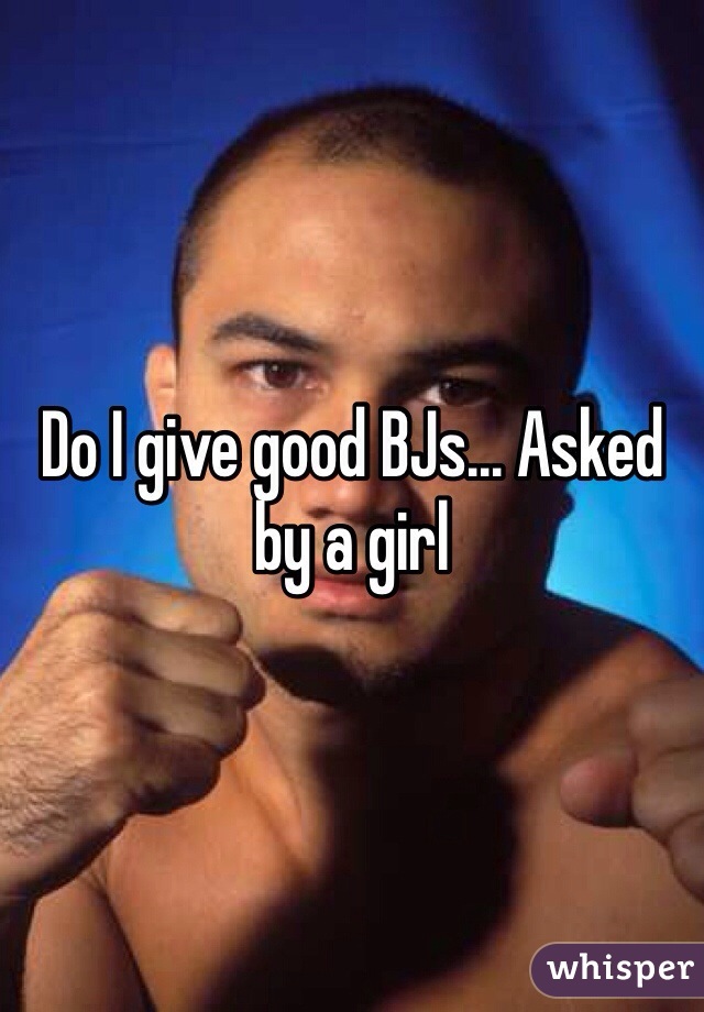 Do I give good BJs... Asked by a girl