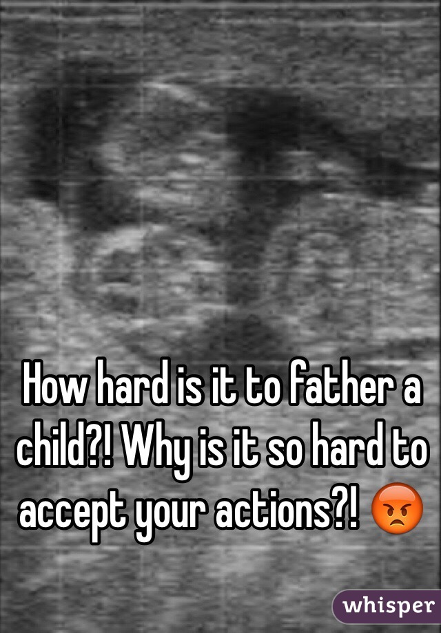 How hard is it to father a child?! Why is it so hard to accept your actions?! 😡