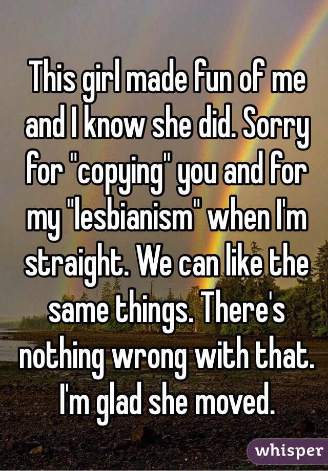 This girl made fun of me and I know she did. Sorry for "copying" you and for my "lesbianism" when I'm straight. We can like the same things. There's nothing wrong with that. I'm glad she moved. 