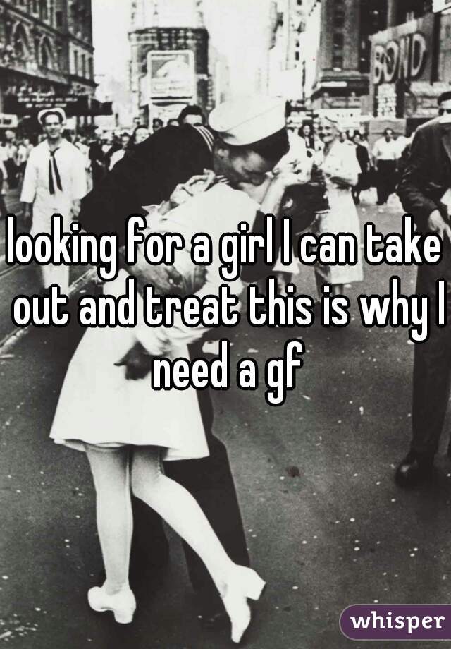 looking for a girl I can take out and treat this is why I need a gf