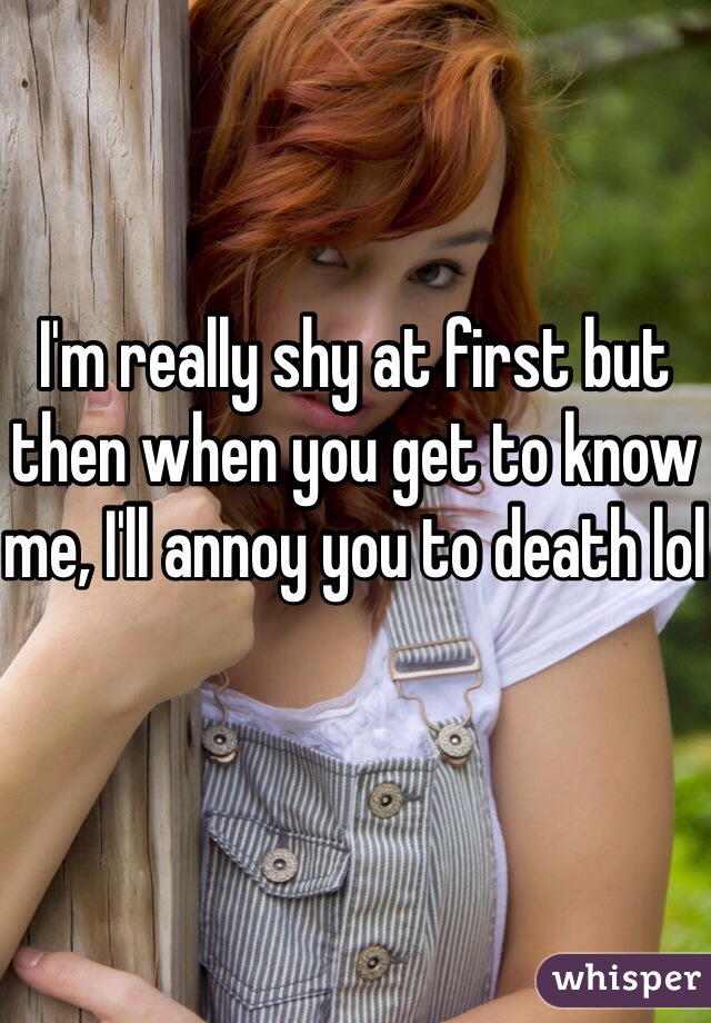 I'm really shy at first but then when you get to know me, I'll annoy you to death lol