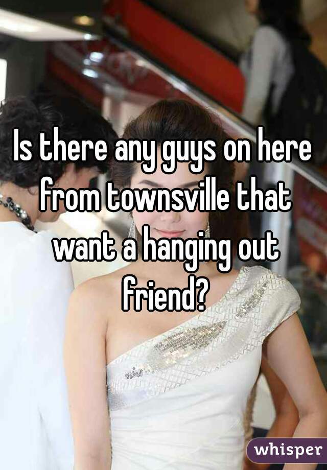 Is there any guys on here from townsville that want a hanging out friend?