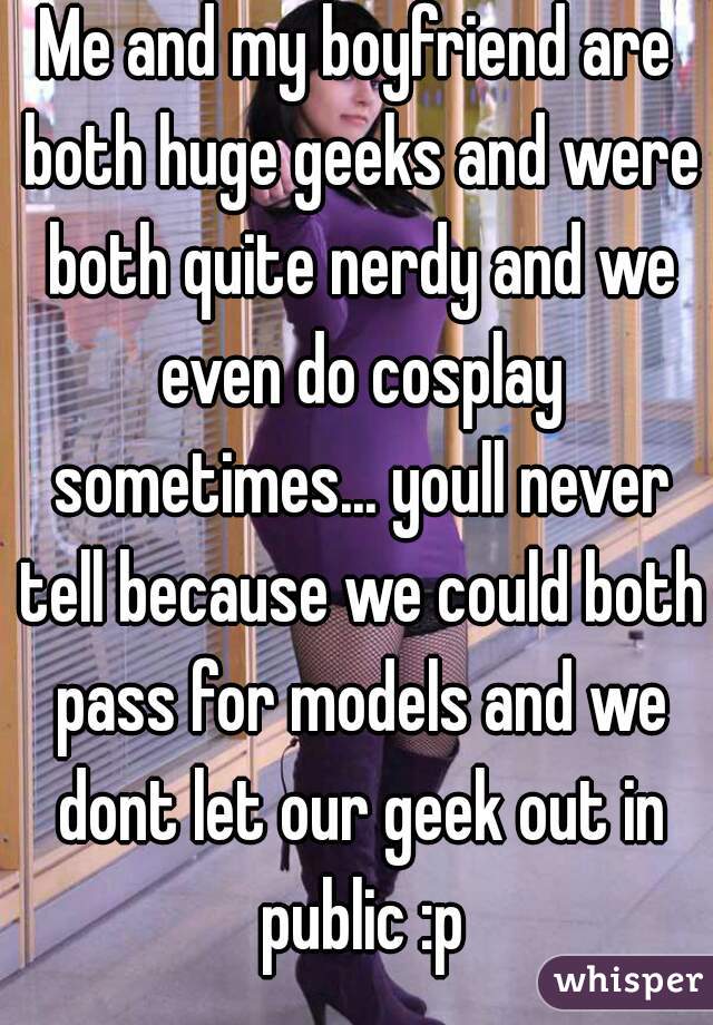 Me and my boyfriend are both huge geeks and were both quite nerdy and we even do cosplay sometimes... youll never tell because we could both pass for models and we dont let our geek out in public :p