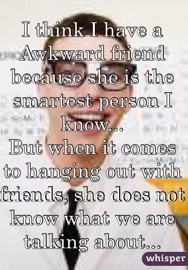 I think I have a 
Awkward friend because she is the smartest person I know...
But when it comes to hanging out with friends, she does not know what we are talking about...