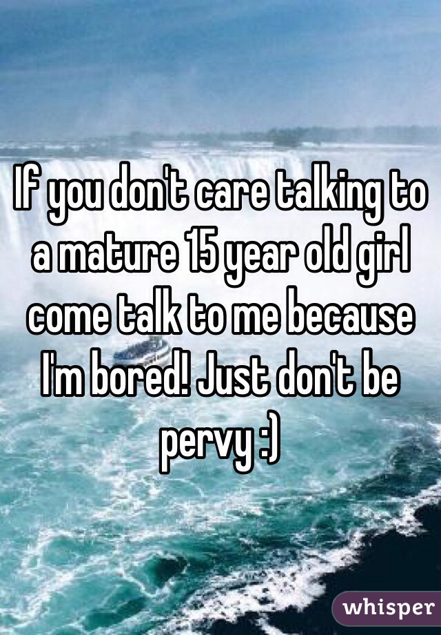 If you don't care talking to a mature 15 year old girl come talk to me because I'm bored! Just don't be pervy :)
