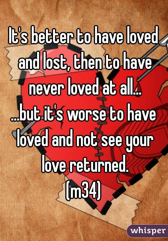 It's better to have loved and lost, then to have never loved at all...

...but it's worse to have loved and not see your love returned.

(m34)